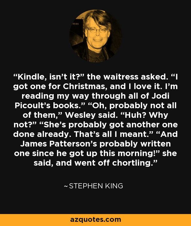 Kindle, isn’t it?” the waitress asked. “I got one for Christmas, and I love it. I’m reading my way through all of Jodi Picoult’s books.” “Oh, probably not all of them,” Wesley said. “Huh? Why not?” “She’s probably got another one done already. That’s all I meant.” “And James Patterson’s probably written one since he got up this morning!” she said, and went off chortling. - Stephen King