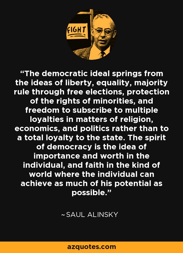 The democratic ideal springs from the ideas of liberty, equality, majority rule through free elections, protection of the rights of minorities, and freedom to subscribe to multiple loyalties in matters of religion, economics, and politics rather than to a total loyalty to the state. The spirit of democracy is the idea of importance and worth in the individual, and faith in the kind of world where the individual can achieve as much of his potential as possible. - Saul Alinsky