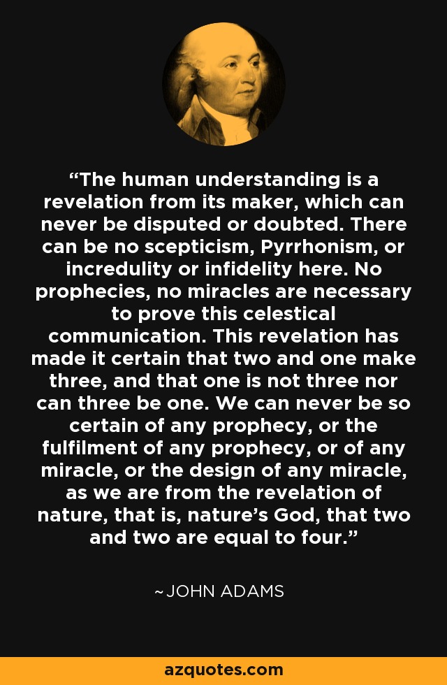 The human understanding is a revelation from its maker, which can never be disputed or doubted. There can be no scepticism, Pyrrhonism, or incredulity or infidelity here. No prophecies, no miracles are necessary to prove this celestical communication. This revelation has made it certain that two and one make three, and that one is not three nor can three be one. We can never be so certain of any prophecy, or the fulfilment of any prophecy, or of any miracle, or the design of any miracle, as we are from the revelation of nature, that is, nature's God, that two and two are equal to four. - John Adams