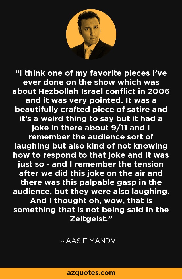 I think one of my favorite pieces I've ever done on the show which was about Hezbollah Israel conflict in 2006 and it was very pointed. It was a beautifully crafted piece of satire and it's a weird thing to say but it had a joke in there about 9/11 and I remember the audience sort of laughing but also kind of not knowing how to respond to that joke and it was just so - and I remember the tension after we did this joke on the air and there was this palpable gasp in the audience, but they were also laughing. And I thought oh, wow, that is something that is not being said in the Zeitgeist. - Aasif Mandvi