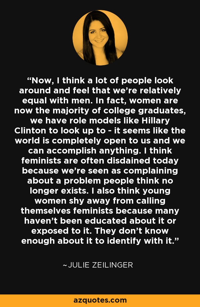 Now, I think a lot of people look around and feel that we're relatively equal with men. In fact, women are now the majority of college graduates, we have role models like Hillary Clinton to look up to - it seems like the world is completely open to us and we can accomplish anything. I think feminists are often disdained today because we're seen as complaining about a problem people think no longer exists. I also think young women shy away from calling themselves feminists because many haven't been educated about it or exposed to it. They don't know enough about it to identify with it. - Julie Zeilinger