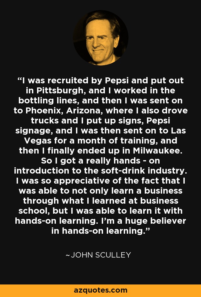I was recruited by Pepsi and put out in Pittsburgh, and I worked in the bottling lines, and then I was sent on to Phoenix, Arizona, where I also drove trucks and I put up signs, Pepsi signage, and I was then sent on to Las Vegas for a month of training, and then I finally ended up in Milwaukee. So I got a really hands - on introduction to the soft-drink industry. I was so appreciative of the fact that I was able to not only learn a business through what I learned at business school, but I was able to learn it with hands-on learning. I'm a huge believer in hands-on learning. - John Sculley