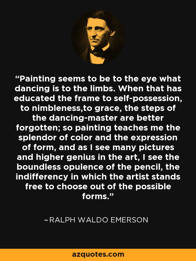 Painting seems to be to the eye what dancing is to the limbs. When that has educated the frame to self-possession, to nimbleness,to grace, the steps of the dancing-master are better forgotten; so painting teaches me the splendor of color and the expression of form, and as I see many pictures and higher genius in the art, I see the boundless opulence of the pencil, the indifferency in which the artist stands free to choose out of the possible forms. - Ralph Waldo Emerson