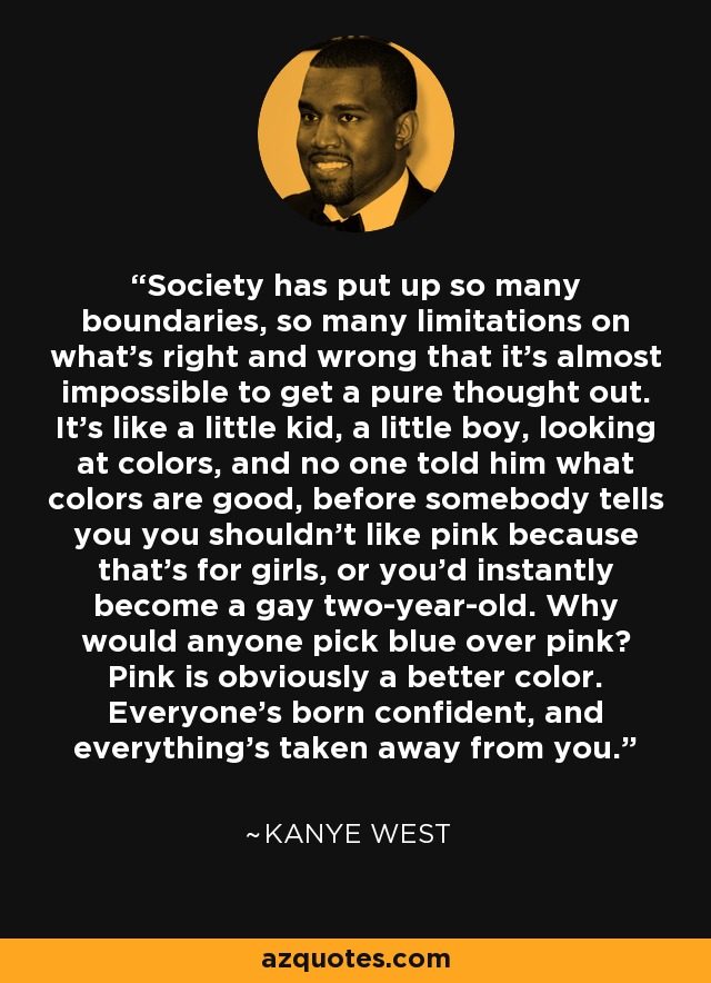 Society has put up so many boundaries, so many limitations on what’s right and wrong that it’s almost impossible to get a pure thought out. It’s like a little kid, a little boy, looking at colors, and no one told him what colors are good, before somebody tells you you shouldn’t like pink because that’s for girls, or you’d instantly become a gay two-year-old. Why would anyone pick blue over pink? Pink is obviously a better color. Everyone’s born confident, and everything’s taken away from you. - Kanye West