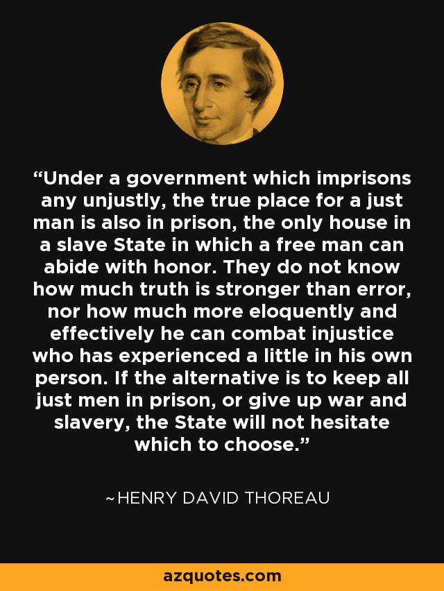 Under a government which imprisons any unjustly, the true place for a just man is also in prison, the only house in a slave State in which a free man can abide with honor. They do not know how much truth is stronger than error, nor how much more eloquently and effectively he can combat injustice who has experienced a little in his own person. If the alternative is to keep all just men in prison, or give up war and slavery, the State will not hesitate which to choose. - Henry David Thoreau
