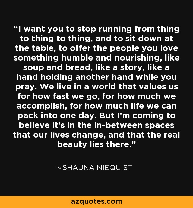 I want you to stop running from thing to thing to thing, and to sit down at the table, to offer the people you love something humble and nourishing, like soup and bread, like a story, like a hand holding another hand while you pray. We live in a world that values us for how fast we go, for how much we accomplish, for how much life we can pack into one day. But I'm coming to believe it's in the in-between spaces that our lives change, and that the real beauty lies there. - Shauna Niequist