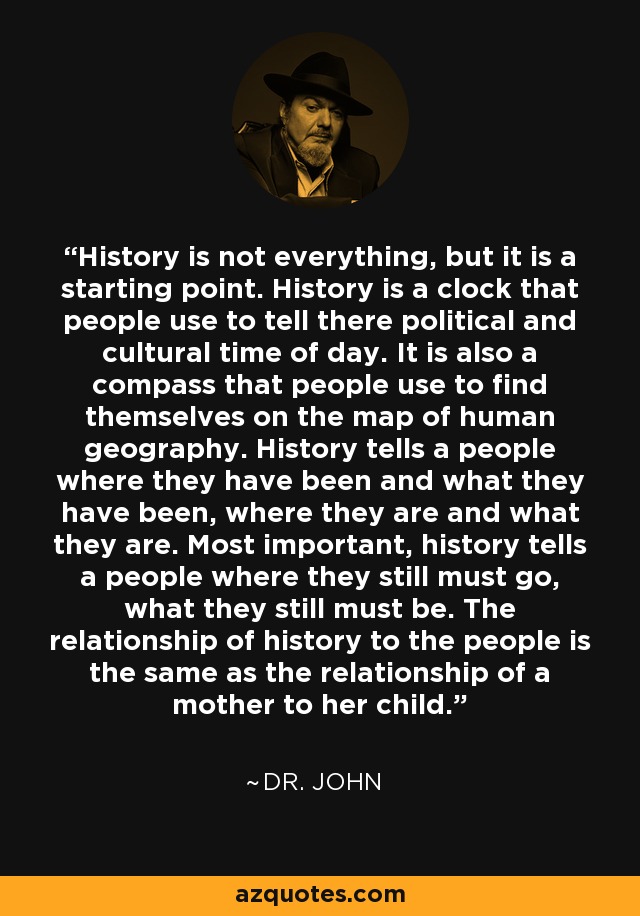 History is not everything, but it is a starting point. History is a clock that people use to tell there political and cultural time of day. It is also a compass that people use to find themselves on the map of human geography. History tells a people where they have been and what they have been, where they are and what they are. Most important, history tells a people where they still must go, what they still must be. The relationship of history to the people is the same as the relationship of a mother to her child. - Dr. John