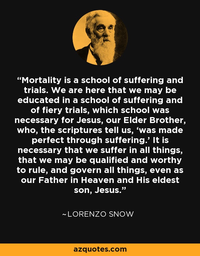 Mortality is a school of suffering and trials. We are here that we may be educated in a school of suffering and of fiery trials, which school was necessary for Jesus, our Elder Brother, who, the scriptures tell us, ‘was made perfect through suffering.’ It is necessary that we suffer in all things, that we may be qualified and worthy to rule, and govern all things, even as our Father in Heaven and His eldest son, Jesus. - Lorenzo Snow