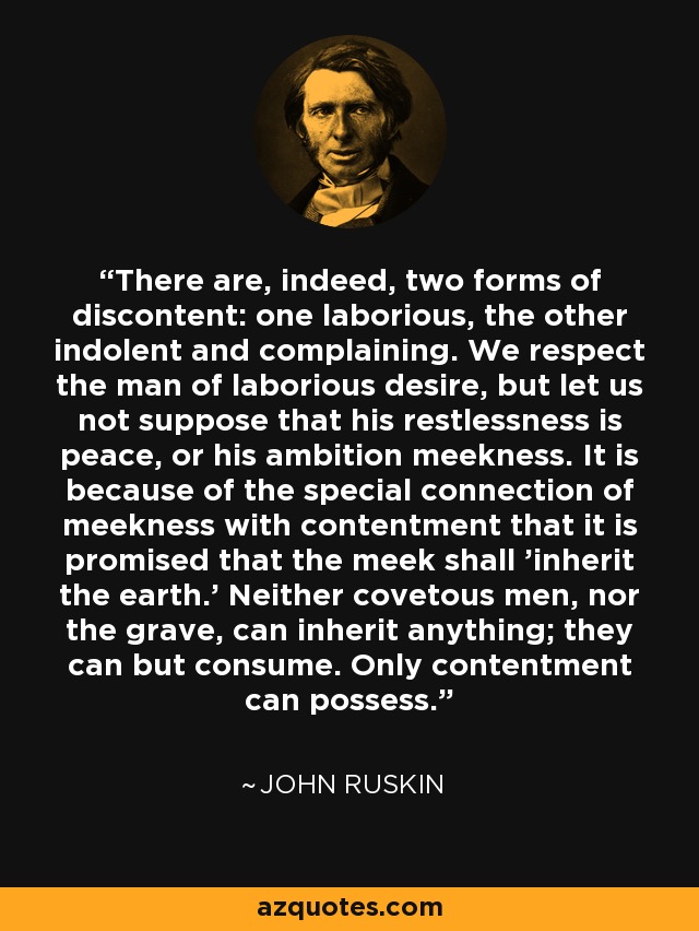 There are, indeed, two forms of discontent: one laborious, the other indolent and complaining. We respect the man of laborious desire, but let us not suppose that his restlessness is peace, or his ambition meekness. It is because of the special connection of meekness with contentment that it is promised that the meek shall 'inherit the earth.' Neither covetous men, nor the grave, can inherit anything; they can but consume. Only contentment can possess. - John Ruskin