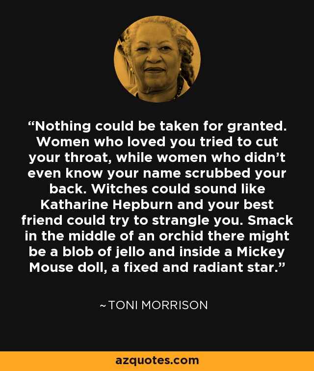 Nothing could be taken for granted. Women who loved you tried to cut your throat, while women who didn't even know your name scrubbed your back. Witches could sound like Katharine Hepburn and your best friend could try to strangle you. Smack in the middle of an orchid there might be a blob of jello and inside a Mickey Mouse doll, a fixed and radiant star. - Toni Morrison