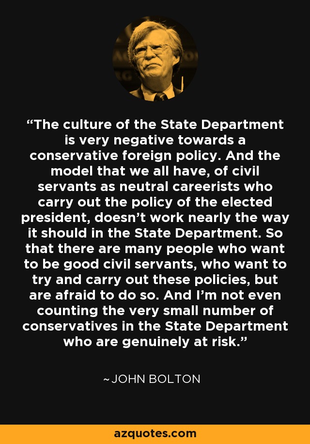 The culture of the State Department is very negative towards a conservative foreign policy. And the model that we all have, of civil servants as neutral careerists who carry out the policy of the elected president, doesn't work nearly the way it should in the State Department. So that there are many people who want to be good civil servants, who want to try and carry out these policies, but are afraid to do so. And I'm not even counting the very small number of conservatives in the State Department who are genuinely at risk. - John Bolton