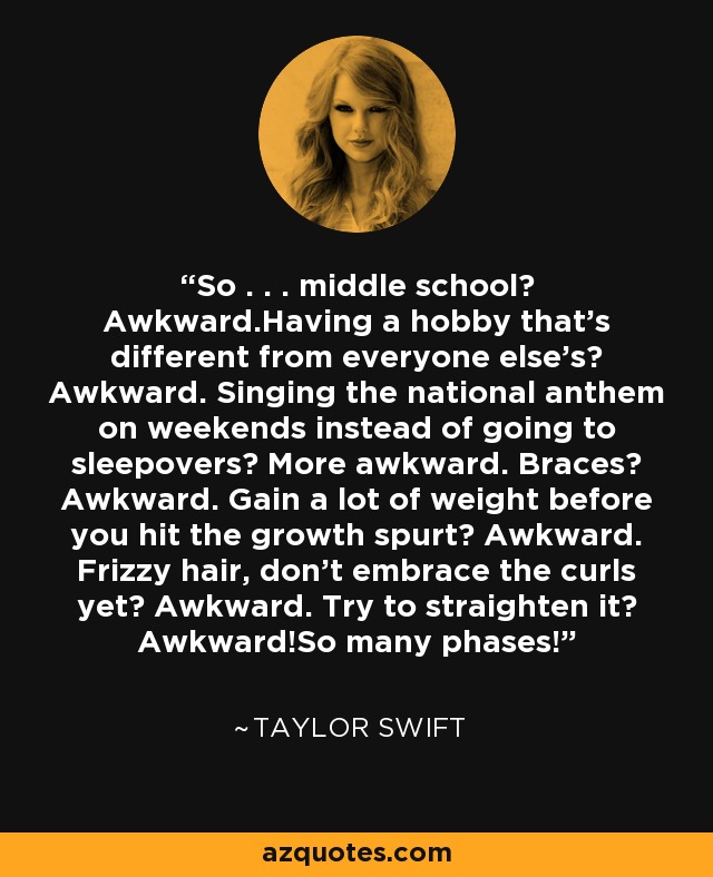 So . . . middle school? Awkward.Having a hobby that's different from everyone else's? Awkward. Singing the national anthem on weekends instead of going to sleepovers? More awkward. Braces? Awkward. Gain a lot of weight before you hit the growth spurt? Awkward. Frizzy hair, don't embrace the curls yet? Awkward. Try to straighten it? Awkward!So many phases! - Taylor Swift