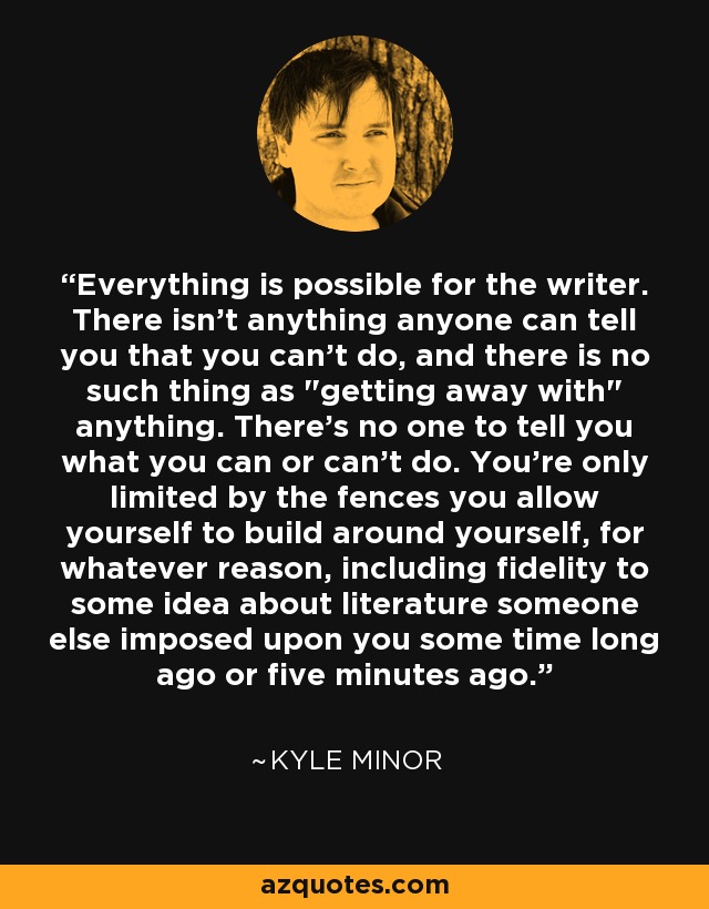 Everything is possible for the writer. There isn’t anything anyone can tell you that you can’t do, and there is no such thing as 