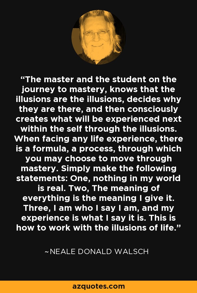 The master and the student on the journey to mastery, knows that the illusions are the illusions, decides why they are there, and then consciously creates what will be experienced next within the self through the illusions. When facing any life experience, there is a formula, a process, through which you may choose to move through mastery. Simply make the following statements: One, nothing in my world is real. Two, The meaning of everything is the meaning I give it. Three, I am who I say I am, and my experience is what I say it is. This is how to work with the illusions of life. - Neale Donald Walsch