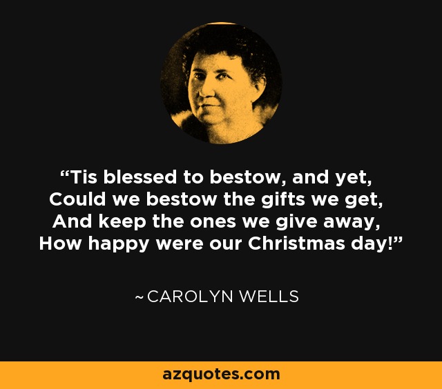 'Tis blessed to bestow, and yet, Could we bestow the gifts we get, And keep the ones we give away, How happy were our Christmas day! - Carolyn Wells