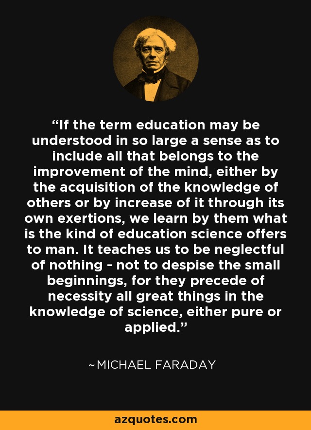 If the term education may be understood in so large a sense as to include all that belongs to the improvement of the mind, either by the acquisition of the knowledge of others or by increase of it through its own exertions, we learn by them what is the kind of education science offers to man. It teaches us to be neglectful of nothing - not to despise the small beginnings, for they precede of necessity all great things in the knowledge of science, either pure or applied. - Michael Faraday