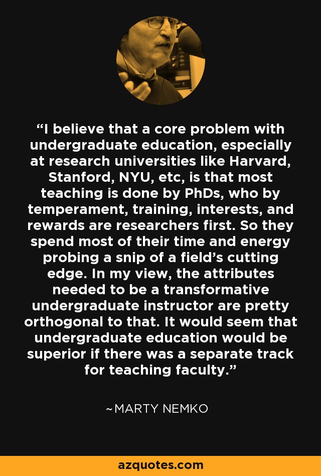 I believe that a core problem with undergraduate education, especially at research universities like Harvard, Stanford, NYU, etc, is that most teaching is done by PhDs, who by temperament, training, interests, and rewards are researchers first. So they spend most of their time and energy probing a snip of a field's cutting edge. In my view, the attributes needed to be a transformative undergraduate instructor are pretty orthogonal to that. It would seem that undergraduate education would be superior if there was a separate track for teaching faculty. - Marty Nemko