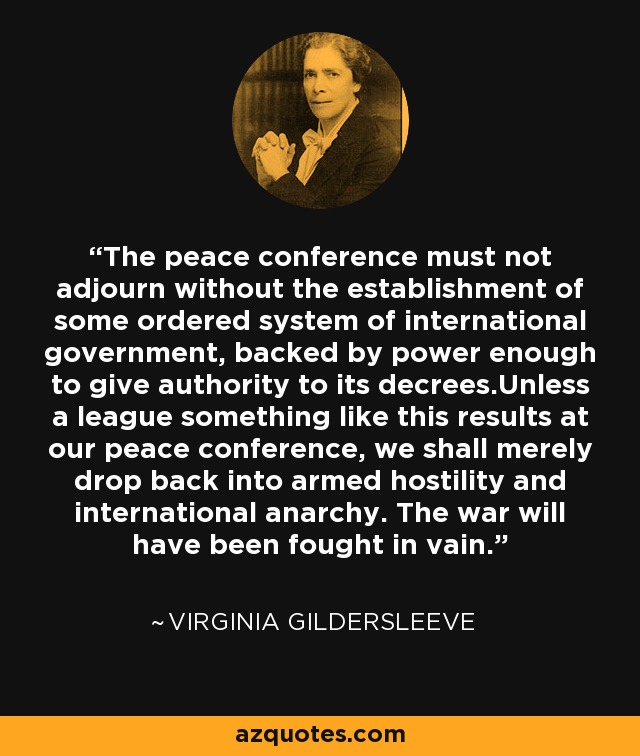 The peace conference must not adjourn without the establishment of some ordered system of international government, backed by power enough to give authority to its decrees.Unless a league something like this results at our peace conference, we shall merely drop back into armed hostility and international anarchy. The war will have been fought in vain. - Virginia Gildersleeve