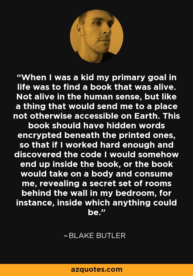 When I was a kid my primary goal in life was to find a book that was alive. Not alive in the human sense, but like a thing that would send me to a place not otherwise accessible on Earth. This book should have hidden words encrypted beneath the printed ones, so that if I worked hard enough and discovered the code I would somehow end up inside the book, or the book would take on a body and consume me, revealing a secret set of rooms behind the wall in my bedroom, for instance, inside which anything could be. - Blake Butler