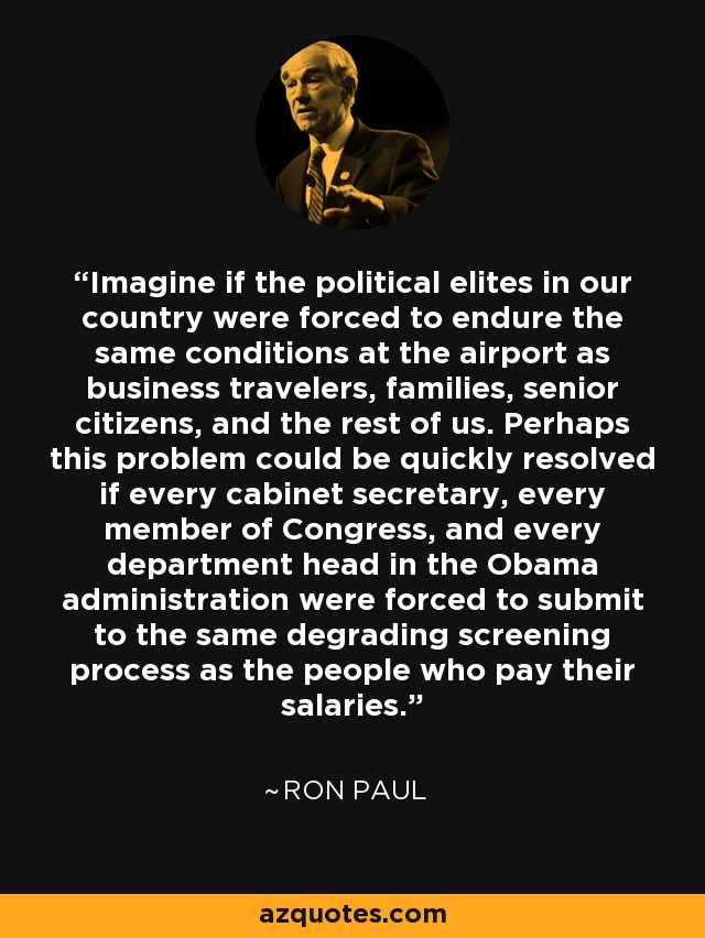 Imagine if the political elites in our country were forced to endure the same conditions at the airport as business travelers, families, senior citizens, and the rest of us. Perhaps this problem could be quickly resolved if every cabinet secretary, every member of Congress, and every department head in the Obama administration were forced to submit to the same degrading screening process as the people who pay their salaries. - Ron Paul