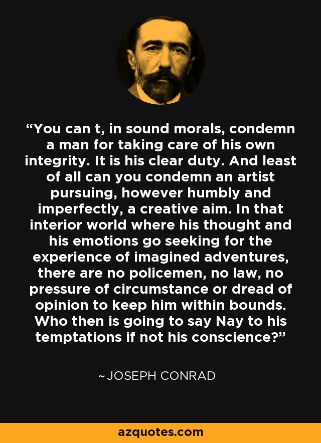 You can t, in sound morals, condemn a man for taking care of his own integrity. It is his clear duty. And least of all can you condemn an artist pursuing, however humbly and imperfectly, a creative aim. In that interior world where his thought and his emotions go seeking for the experience of imagined adventures, there are no policemen, no law, no pressure of circumstance or dread of opinion to keep him within bounds. Who then is going to say Nay to his temptations if not his conscience? - Joseph Conrad