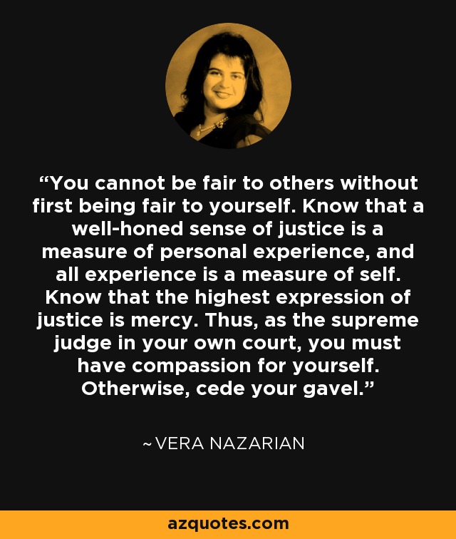 You cannot be fair to others without first being fair to yourself. Know that a well-honed sense of justice is a measure of personal experience, and all experience is a measure of self. Know that the highest expression of justice is mercy. Thus, as the supreme judge in your own court, you must have compassion for yourself. Otherwise, cede your gavel. - Vera Nazarian