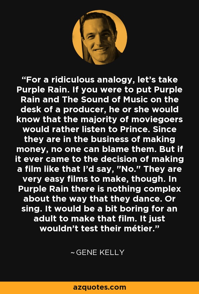 For a ridiculous analogy, let's take Purple Rain. If you were to put Purple Rain and The Sound of Music on the desk of a producer, he or she would know that the majority of moviegoers would rather listen to Prince. Since they are in the business of making money, no one can blame them. But if it ever came to the decision of making a film like that I'd say, 