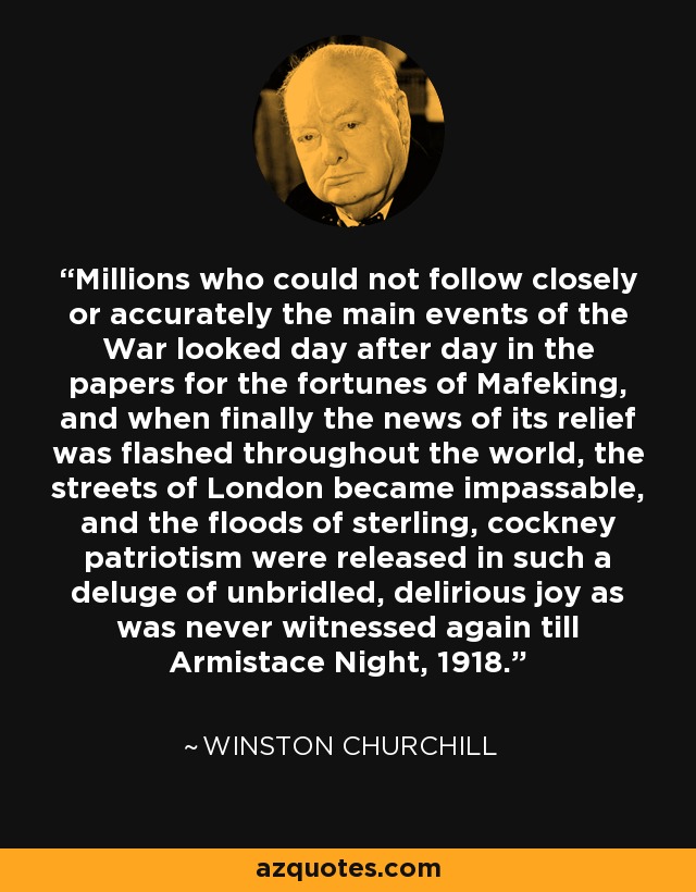 Millions who could not follow closely or accurately the main events of the War looked day after day in the papers for the fortunes of Mafeking, and when finally the news of its relief was flashed throughout the world, the streets of London became impassable, and the floods of sterling, cockney patriotism were released in such a deluge of unbridled, delirious joy as was never witnessed again till Armistace Night, 1918. - Winston Churchill