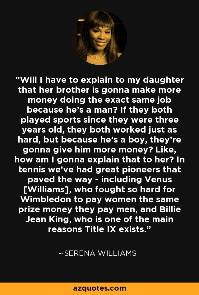 Will I have to explain to my daughter that her brother is gonna make more money doing the exact same job because he's a man? If they both played sports since they were three years old, they both worked just as hard, but because he's a boy, they're gonna give him more money? Like, how am I gonna explain that to her? In tennis we've had great pioneers that paved the way - including Venus [Williams], who fought so hard for Wimbledon to pay women the same prize money they pay men, and Billie Jean King, who is one of the main reasons Title IX exists. - Serena Williams