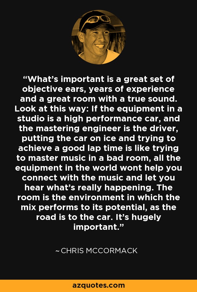 What's important is a great set of objective ears, years of experience and a great room with a true sound. Look at this way: If the equipment in a studio is a high performance car, and the mastering engineer is the driver, putting the car on ice and trying to achieve a good lap time is like trying to master music in a bad room, all the equipment in the world wont help you connect with the music and let you hear what's really happening. The room is the environment in which the mix performs to its potential, as the road is to the car. It's hugely important. - Chris McCormack