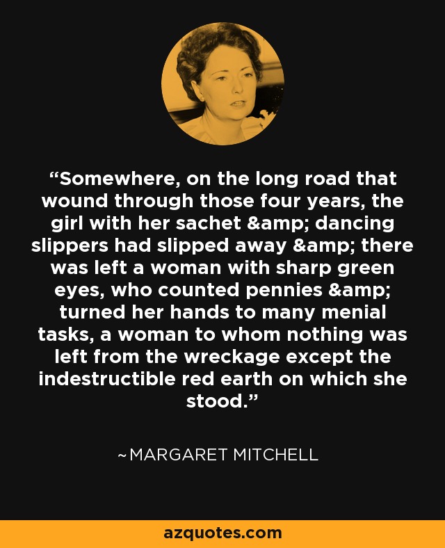 Somewhere, on the long road that wound through those four years, the girl with her sachet & dancing slippers had slipped away & there was left a woman with sharp green eyes, who counted pennies & turned her hands to many menial tasks, a woman to whom nothing was left from the wreckage except the indestructible red earth on which she stood. - Margaret Mitchell