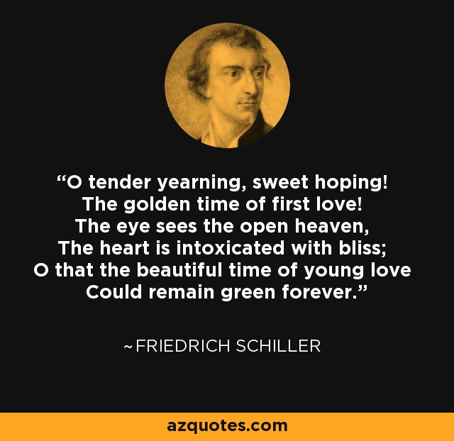 O tender yearning, sweet hoping! The golden time of first love! The eye sees the open heaven, The heart is intoxicated with bliss; O that the beautiful time of young love Could remain green forever. - Friedrich Schiller