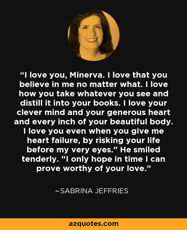 I love you, Minerva. I love that you believe in me no matter what. I love how you take whatever you see and distill it into your books. I love your clever mind and your generous heart and every inch of your beautiful body. I love you even when you give me heart failure, by risking your life before my very eyes.