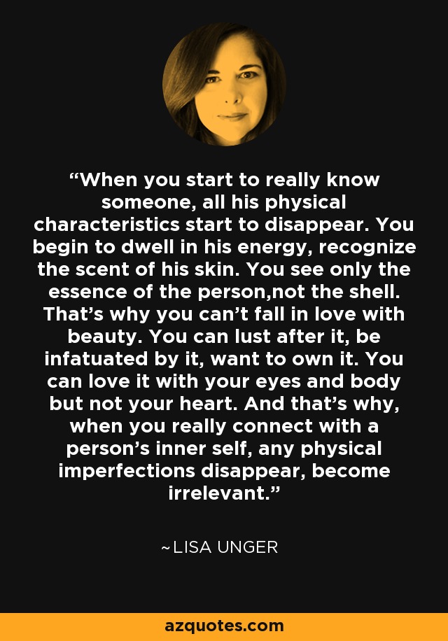 When you start to really know someone, all his physical characteristics start to disappear. You begin to dwell in his energy, recognize the scent of his skin. You see only the essence of the person,not the shell. That's why you can't fall in love with beauty. You can lust after it, be infatuated by it, want to own it. You can love it with your eyes and body but not your heart. And that's why, when you really connect with a person's inner self, any physical imperfections disappear, become irrelevant. - Lisa Unger