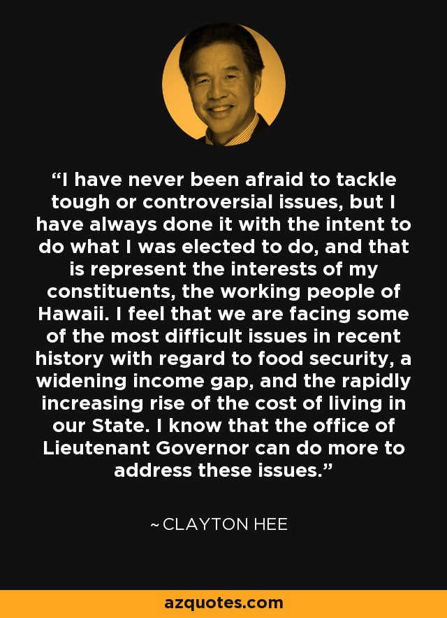 I have never been afraid to tackle tough or controversial issues, but I have always done it with the intent to do what I was elected to do, and that is represent the interests of my constituents, the working people of Hawaii. I feel that we are facing some of the most difficult issues in recent history with regard to food security, a widening income gap, and the rapidly increasing rise of the cost of living in our State. I know that the office of Lieutenant Governor can do more to address these issues. - Clayton Hee