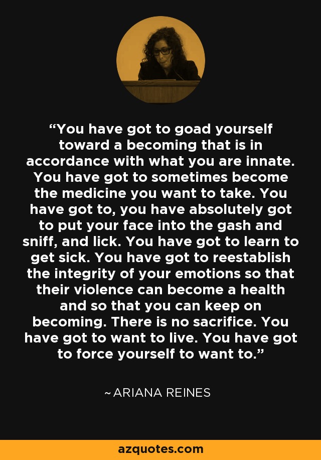 You have got to goad yourself toward a becoming that is in accordance with what you are innate. You have got to sometimes become the medicine you want to take. You have got to, you have absolutely got to put your face into the gash and sniff, and lick. You have got to learn to get sick. You have got to reestablish the integrity of your emotions so that their violence can become a health and so that you can keep on becoming. There is no sacrifice. You have got to want to live. You have got to force yourself to want to. - Ariana Reines