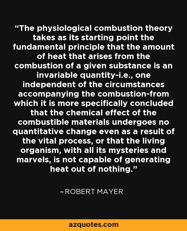 The physiological combustion theory takes as its starting point the fundamental principle that the amount of heat that arises from the combustion of a given substance is an invariable quantity-i.e., one independent of the circumstances accompanying the combustion-from which it is more specifically concluded that the chemical effect of the combustible materials undergoes no quantitative change even as a result of the vital process, or that the living organism, with all its mysteries and marvels, is not capable of generating heat out of nothing. - Robert Mayer