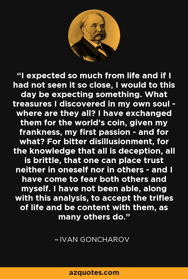 I expected so much from life and if I had not seen it so close, I would to this day be expecting something. What treasures I discovered in my own soul - where are they all? I have exchanged them for the world's coin, given my frankness, my first passion - and for what? For bitter disillusionment, for the knowledge that all is deception, all is brittle, that one can place trust neither in oneself nor in others - and I have come to fear both others and myself. I have not been able, along with this analysis, to accept the trifles of life and be content with them, as many others do. - Ivan Goncharov