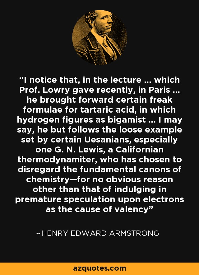 I notice that, in the lecture … which Prof. Lowry gave recently, in Paris … he brought forward certain freak formulae for tartaric acid, in which hydrogen figures as bigamist … I may say, he but follows the loose example set by certain Uesanians, especially one G. N. Lewis, a Californian thermodynamiter, who has chosen to disregard the fundamental canons of chemistry—for no obvious reason other than that of indulging in premature speculation upon electrons as the cause of valency - Henry Edward Armstrong