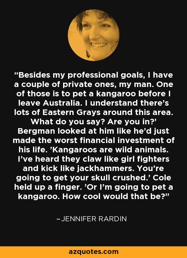 Besides my professional goals, I have a couple of private ones, my man. One of those is to pet a kangaroo before I leave Australia. I understand there's lots of Eastern Grays around this area. What do you say? Are you in?' Bergman looked at him like he'd just made the worst financial investment of his life. 'Kangaroos are wild animals. I've heard they claw like girl fighters and kick like jackhammers. You're going to get your skull crushed.' Cole held up a finger. 'Or I'm going to pet a kangaroo. How cool would that be? - Jennifer Rardin