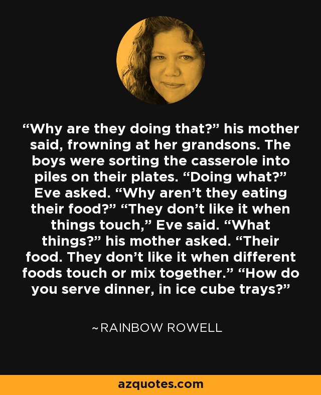 Why are they doing that?” his mother said, frowning at her grandsons. The boys were sorting the casserole into piles on their plates. “Doing what?” Eve asked. “Why aren’t they eating their food?” “They don’t like it when things touch,” Eve said. “What things?” his mother asked. “Their food. They don’t like it when different foods touch or mix together.” “How do you serve dinner, in ice cube trays? - Rainbow Rowell