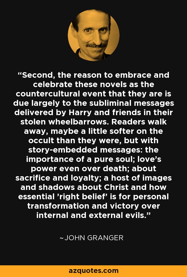 Second, the reason to embrace and celebrate these novels as the countercultural event that they are is due largely to the subliminal messages delivered by Harry and friends in their stolen wheelbarrows. Readers walk away, maybe a little softer on the occult than they were, but with story-embedded messages: the importance of a pure soul; love's power even over death; about sacrifice and loyalty; a host of images and shadows about Christ and how essential 'right belief' is for personal transformation and victory over internal and external evils. - John Granger