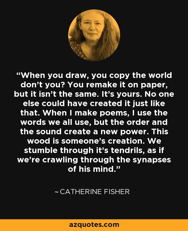 When you draw, you copy the world don't you? You remake it on paper, but it isn't the same. It's yours. No one else could have created it just like that. When I make poems, I use the words we all use, but the order and the sound create a new power. This wood is someone's creation. We stumble through it's tendrils, as if we're crawling through the synapses of his mind. - Catherine Fisher