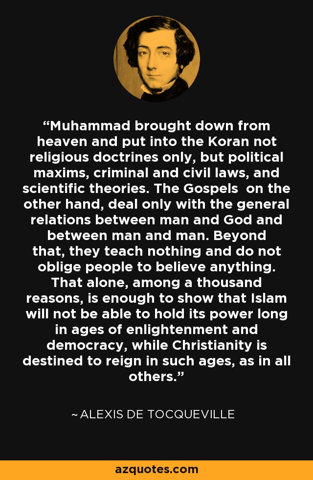 Muhammad brought down from heaven and put into the Koran not religious doctrines only, but political maxims, criminal and civil laws, and scientific theories. The Gospels on the other hand, deal only with the general relations between man and God and between man and man. Beyond that, they teach nothing and do not oblige people to believe anything. That alone, among a thousand reasons, is enough to show that Islam will not be able to hold its power long in ages of enlightenment and democracy, while Christianity is destined to reign in such ages, as in all others. - Alexis de Tocqueville