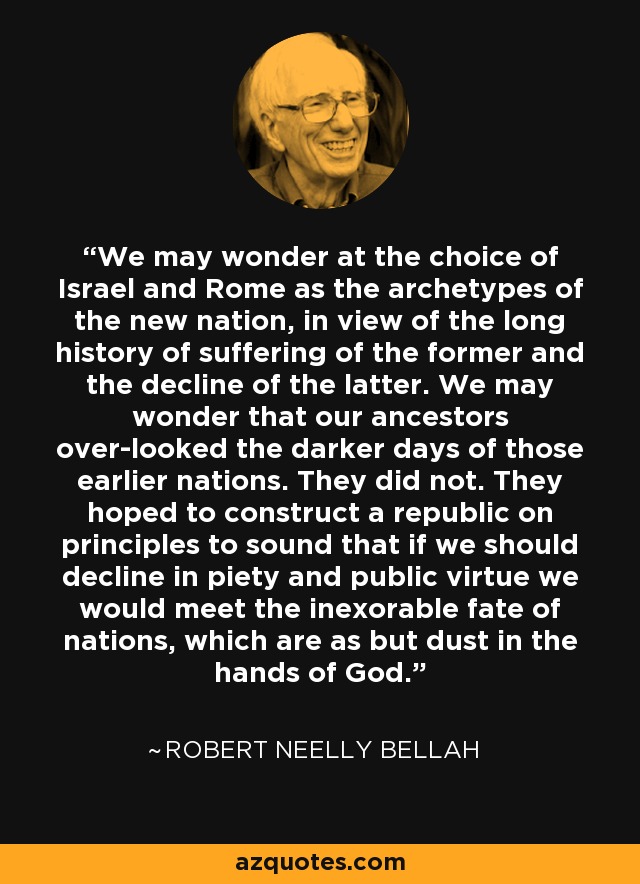 We may wonder at the choice of Israel and Rome as the archetypes of the new nation, in view of the long history of suffering of the former and the decline of the latter. We may wonder that our ancestors over-looked the darker days of those earlier nations. They did not. They hoped to construct a republic on principles to sound that if we should decline in piety and public virtue we would meet the inexorable fate of nations, which are as but dust in the hands of God. - Robert Neelly Bellah