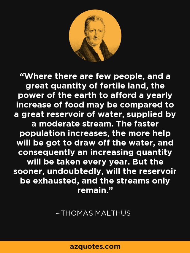 Where there are few people, and a great quantity of fertile land, the power of the earth to afford a yearly increase of food may be compared to a great reservoir of water, supplied by a moderate stream. The faster population increases, the more help will be got to draw off the water, and consequently an increasing quantity will be taken every year. But the sooner, undoubtedly, will the reservoir be exhausted, and the streams only remain. - Thomas Malthus