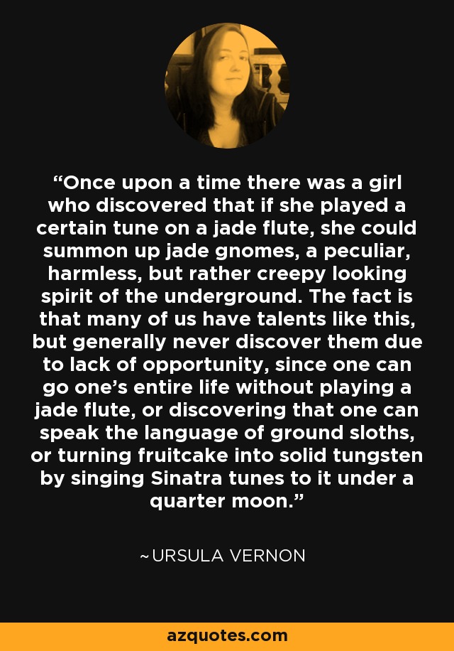 Once upon a time there was a girl who discovered that if she played a certain tune on a jade flute, she could summon up jade gnomes, a peculiar, harmless, but rather creepy looking spirit of the underground. The fact is that many of us have talents like this, but generally never discover them due to lack of opportunity, since one can go one's entire life without playing a jade flute, or discovering that one can speak the language of ground sloths, or turning fruitcake into solid tungsten by singing Sinatra tunes to it under a quarter moon. - Ursula Vernon