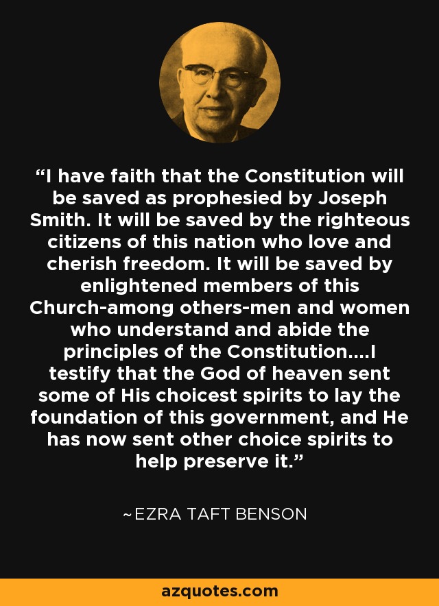 I have faith that the Constitution will be saved as prophesied by Joseph Smith. It will be saved by the righteous citizens of this nation who love and cherish freedom. It will be saved by enlightened members of this Church-among others-men and women who understand and abide the principles of the Constitution....I testify that the God of heaven sent some of His choicest spirits to lay the foundation of this government, and He has now sent other choice spirits to help preserve it. - Ezra Taft Benson