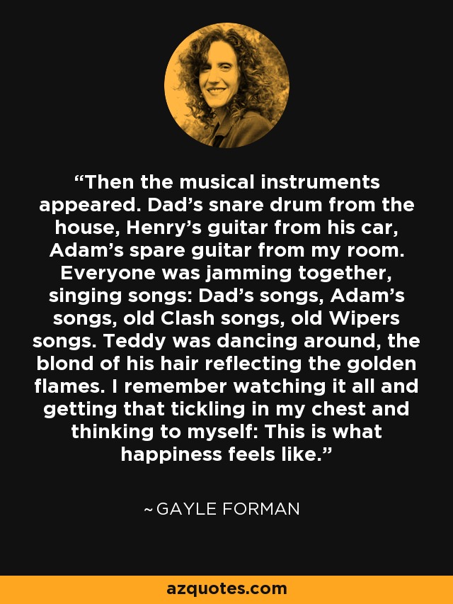 Then the musical instruments appeared. Dad’s snare drum from the house, Henry’s guitar from his car, Adam’s spare guitar from my room. Everyone was jamming together, singing songs: Dad’s songs, Adam’s songs, old Clash songs, old Wipers songs. Teddy was dancing around, the blond of his hair reflecting the golden flames. I remember watching it all and getting that tickling in my chest and thinking to myself: This is what happiness feels like. - Gayle Forman