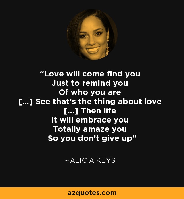 Love will come find you Just to remind you Of who you are [...] See that's the thing about love [...] Then life It will embrace you Totally amaze you So you don't give up - Alicia Keys